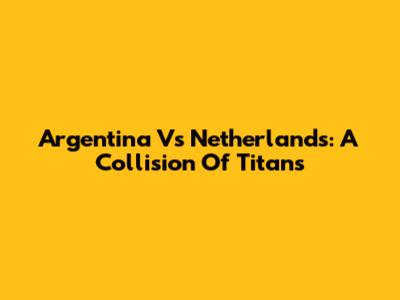 Argentina Vs Netherlands: A Collision Of Titans