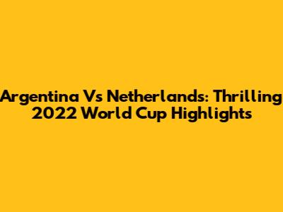 Argentina Vs Netherlands: Thrilling 2022 World Cup Highlights
