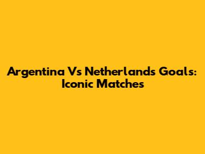 Argentina Vs Netherlands Goals: Iconic Matches