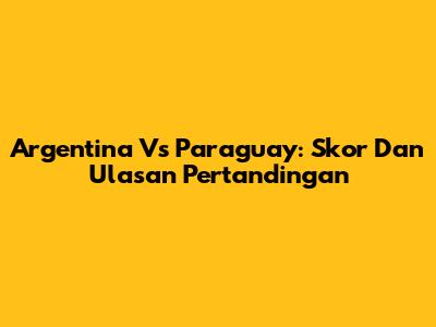 Argentina Vs Paraguay: Skor Dan Ulasan Pertandingan