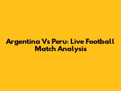 Argentina Vs Peru: Live Football Match Analysis