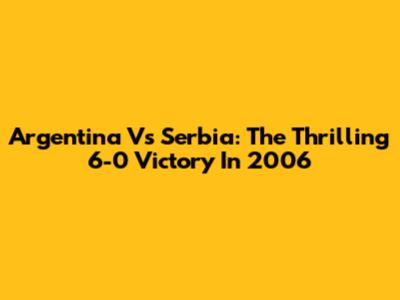 Argentina Vs Serbia: The Thrilling 6-0 Victory In 2006