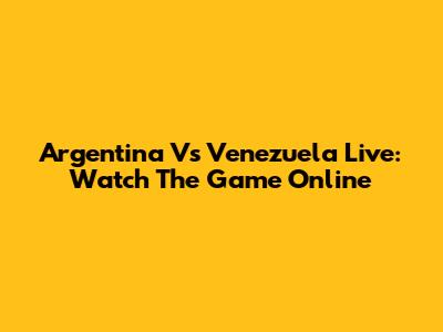 Argentina Vs Venezuela Live: Watch The Game Online