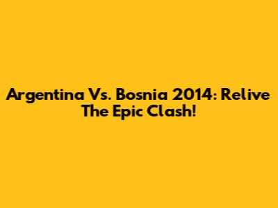 Argentina Vs. Bosnia 2014: Relive The Epic Clash!