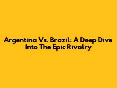 Argentina Vs. Brazil: A Deep Dive Into The Epic Rivalry