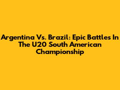 Argentina Vs. Brazil: Epic Battles In The U20 South American Championship