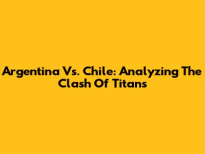 Argentina Vs. Chile: Analyzing The Clash Of Titans