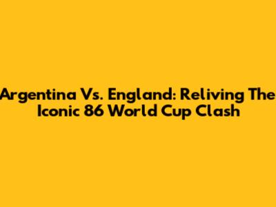 Argentina Vs. England: Reliving The Iconic '86 World Cup Clash