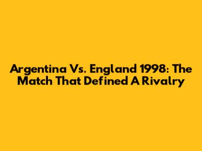 Argentina Vs. England 1998: The Match That Defined A Rivalry