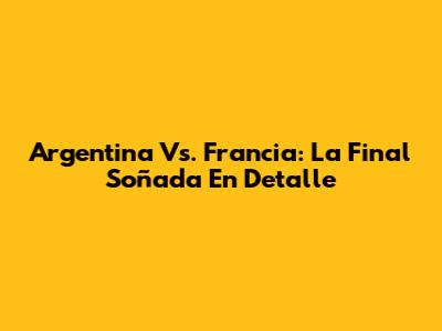 Argentina Vs. Francia: La Final Soñada En Detalle