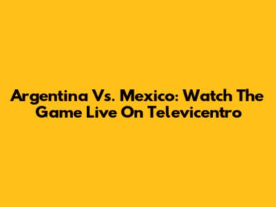 Argentina Vs. Mexico: Watch The Game Live On Televicentro
