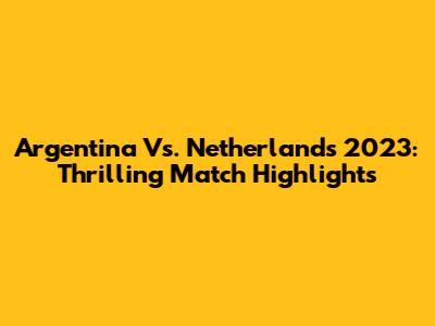 Argentina Vs. Netherlands 2023: Thrilling Match Highlights