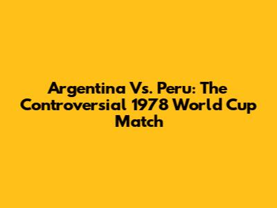 Argentina Vs. Peru: The Controversial 1978 World Cup Match