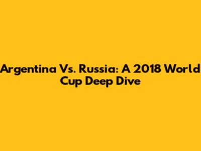 Argentina Vs. Russia: A 2018 World Cup Deep Dive