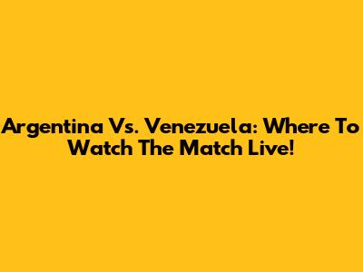 Argentina Vs. Venezuela: Where To Watch The Match Live!