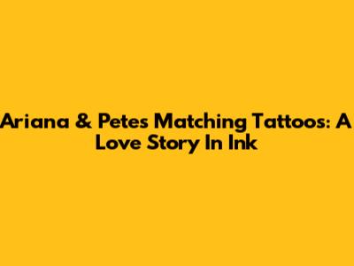 Ariana & Pete's Matching Tattoos: A Love Story In Ink