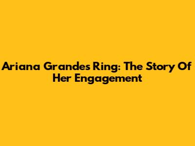 Ariana Grande's Ring: The Story Of Her Engagement