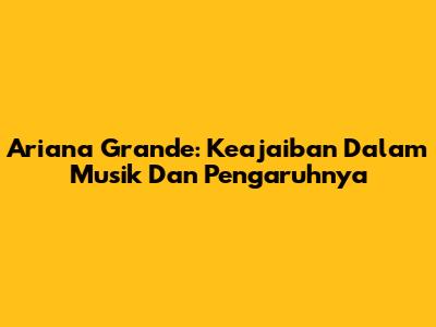 Ariana Grande: Keajaiban Dalam Musik Dan Pengaruhnya