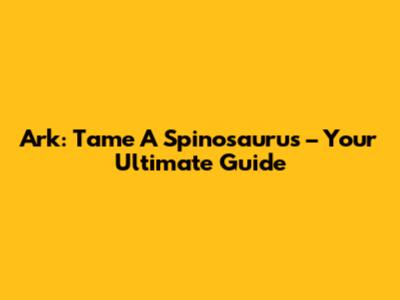 Ark: Tame A Spinosaurus – Your Ultimate Guide