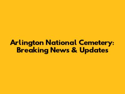 Arlington National Cemetery: Breaking News & Updates