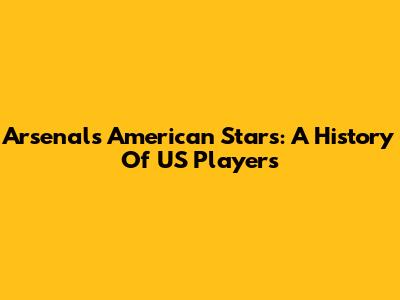 Arsenal's American Stars: A History Of US Players
