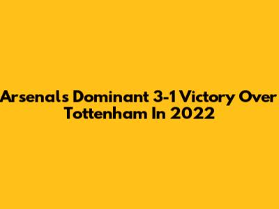 Arsenal's Dominant 3-1 Victory Over Tottenham In 2022