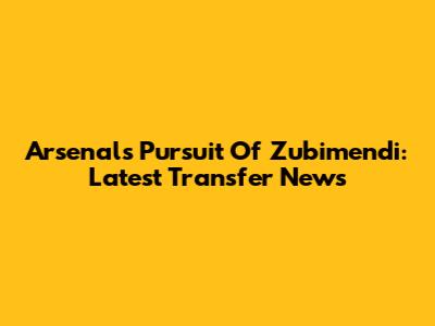 Arsenal's Pursuit Of Zubimendi: Latest Transfer News