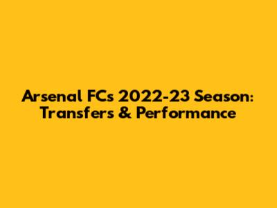 Arsenal FC's 2022-23 Season: Transfers & Performance