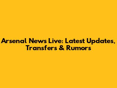 Arsenal News Live: Latest Updates, Transfers & Rumors