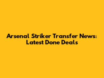 Arsenal Striker Transfer News: Latest Done Deals