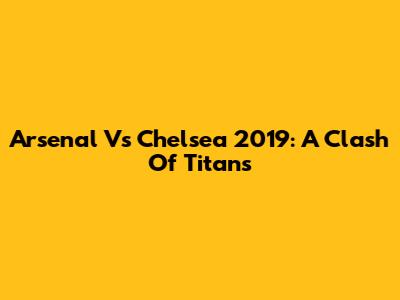 Arsenal Vs Chelsea 2019: A Clash Of Titans