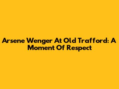 Arsene Wenger At Old Trafford: A Moment Of Respect