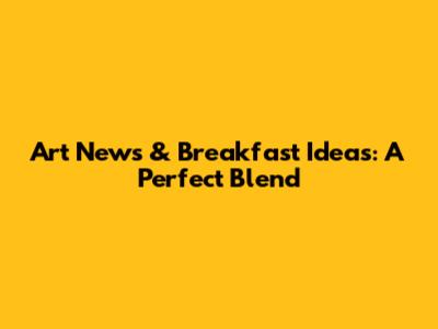 Art News & Breakfast Ideas: A Perfect Blend