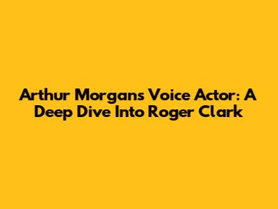 Arthur Morgan's Voice Actor: A Deep Dive Into Roger Clark