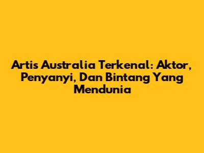 Artis Australia Terkenal: Aktor, Penyanyi, Dan Bintang Yang Mendunia