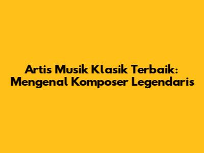 Artis Musik Klasik Terbaik: Mengenal Komposer Legendaris