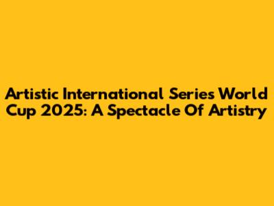 Artistic International Series World Cup 2025: A Spectacle Of Artistry