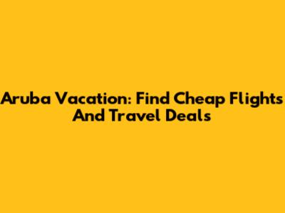 Aruba Vacation: Find Cheap Flights And Travel Deals