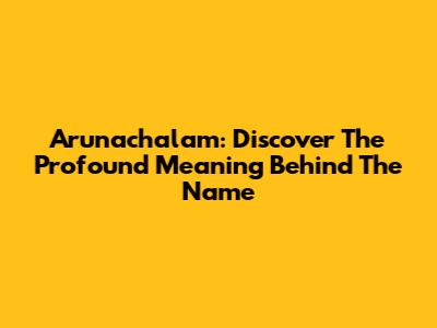 Arunachalam: Discover The Profound Meaning Behind The Name