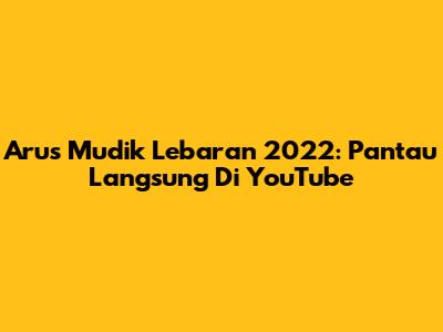 Arus Mudik Lebaran 2022: Pantau Langsung Di YouTube