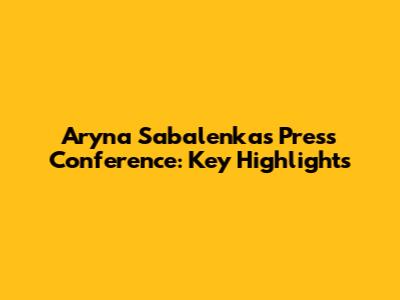 Aryna Sabalenka's Press Conference: Key Highlights