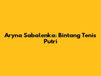 Aryna Sabalenka: Bintang Tenis Putri