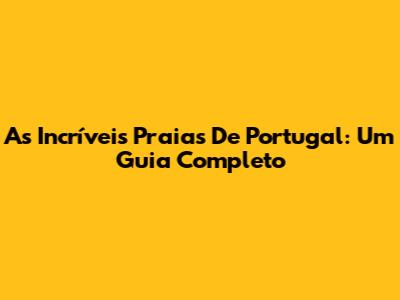 As Incríveis Praias De Portugal: Um Guia Completo