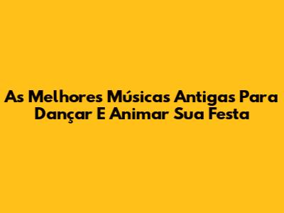 As Melhores Músicas Antigas Para Dançar E Animar Sua Festa