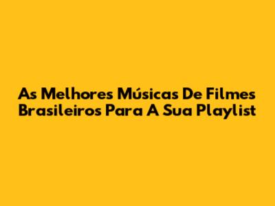 As Melhores Músicas De Filmes Brasileiros Para A Sua Playlist