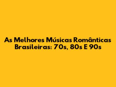 As Melhores Músicas Românticas Brasileiras: 70s, 80s E 90s
