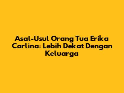 Asal-Usul Orang Tua Erika Carlina: Lebih Dekat Dengan Keluarga