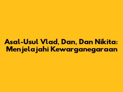 Asal-Usul Vlad, Dan, Dan Nikita: Menjelajahi Kewarganegaraan