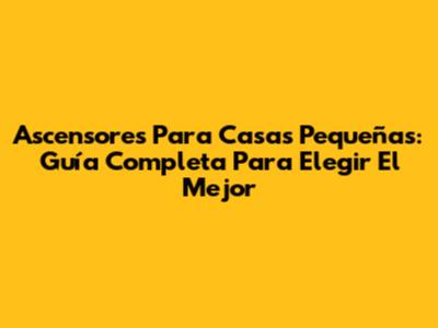 Ascensores Para Casas Pequeñas: Guía Completa Para Elegir El Mejor