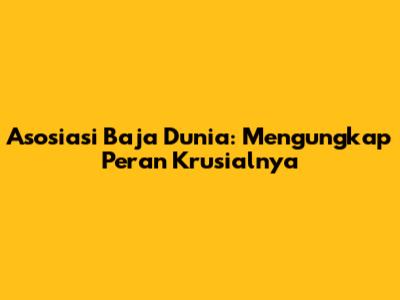 Asosiasi Baja Dunia: Mengungkap Peran Krusialnya